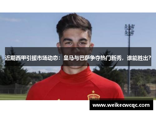 近期西甲引援市场动态：皇马与巴萨争夺热门新秀，谁能胜出？