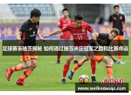 足球赛事抽签揭秘 如何通过抽签决定冠军之路和比赛命运